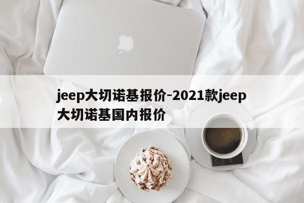 jeep大切诺基报价-2021款jeep大切诺基国内报价