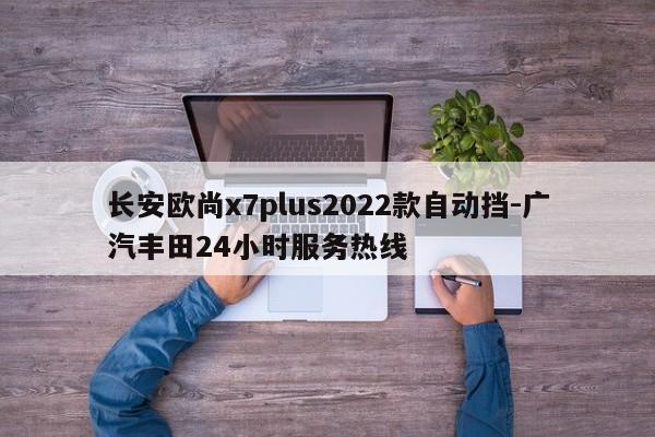 长安欧尚x7plus2022款自动挡-广汽丰田24小时服务热线